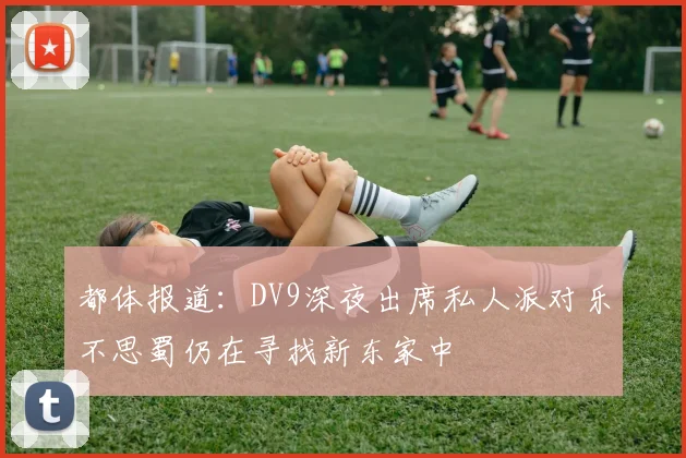 都体报道：DV9深夜出席私人派对乐不思蜀仍在寻找新东家中
